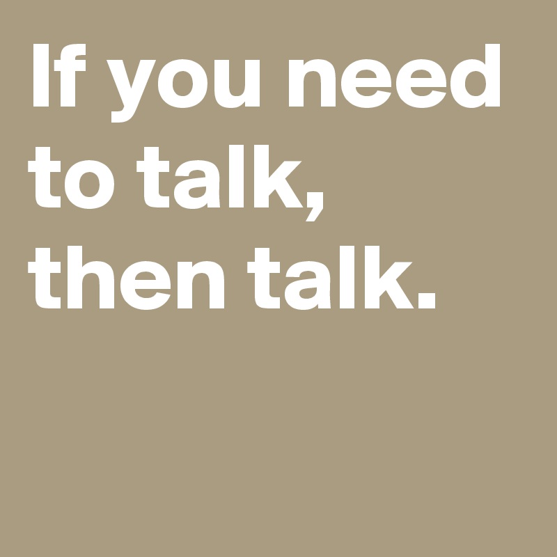 If you need to talk,
then talk.
