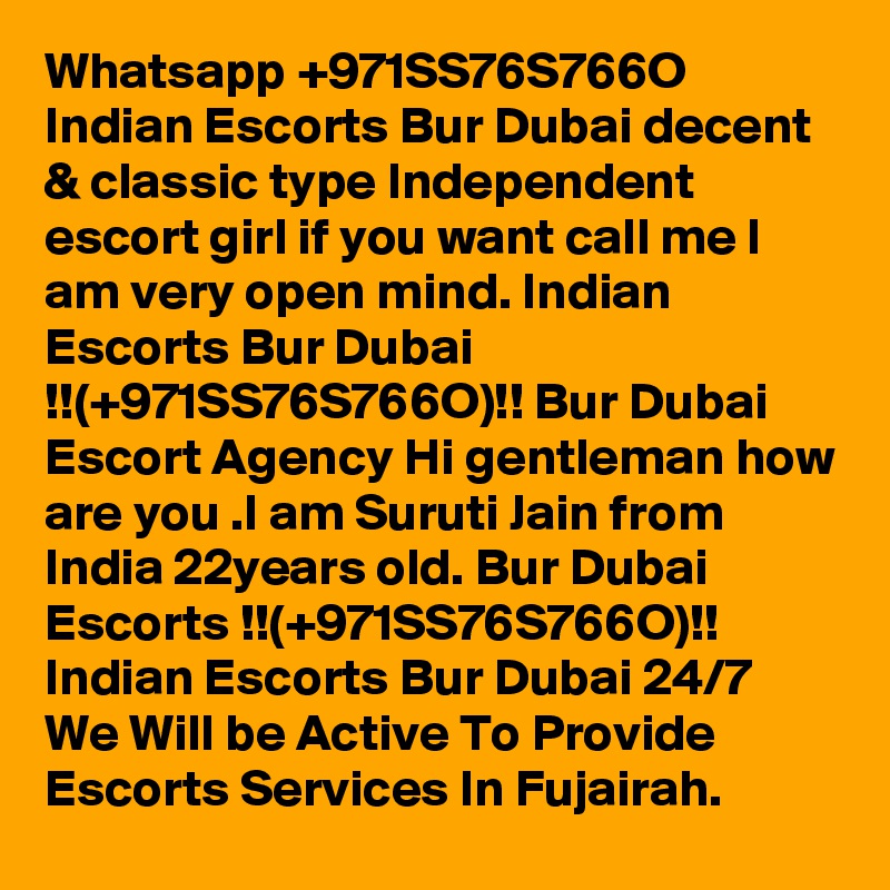 Whatsapp +971SS76S766O Indian Escorts Bur Dubai decent & classic type Independent escort girl if you want call me I am very open mind. Indian Escorts Bur Dubai !!(+971SS76S766O)!! Bur Dubai Escort Agency Hi gentleman how are you .I am Suruti Jain from India 22years old. Bur Dubai Escorts !!(+971SS76S766O)!! Indian Escorts Bur Dubai 24/7 We Will be Active To Provide Escorts Services In Fujairah.