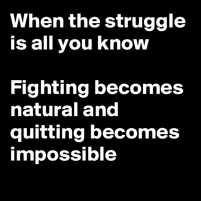 When the struggle is all you know

Fighting becomes natural and quitting becomes impossible