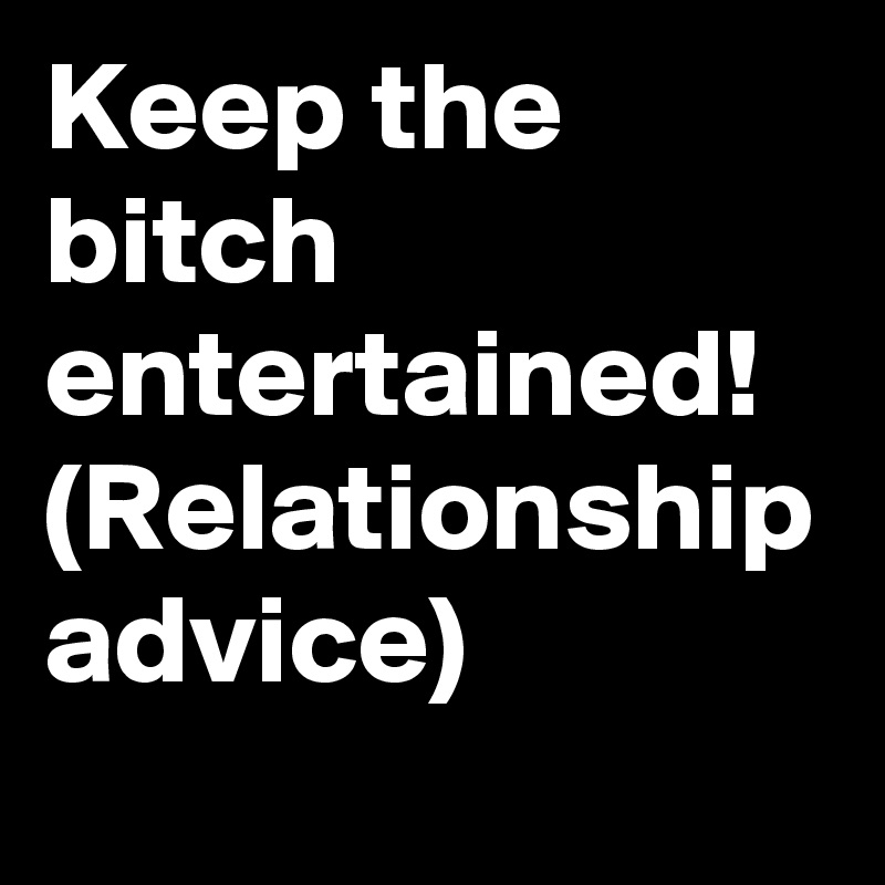 Keep the bitch entertained!
(Relationship advice)