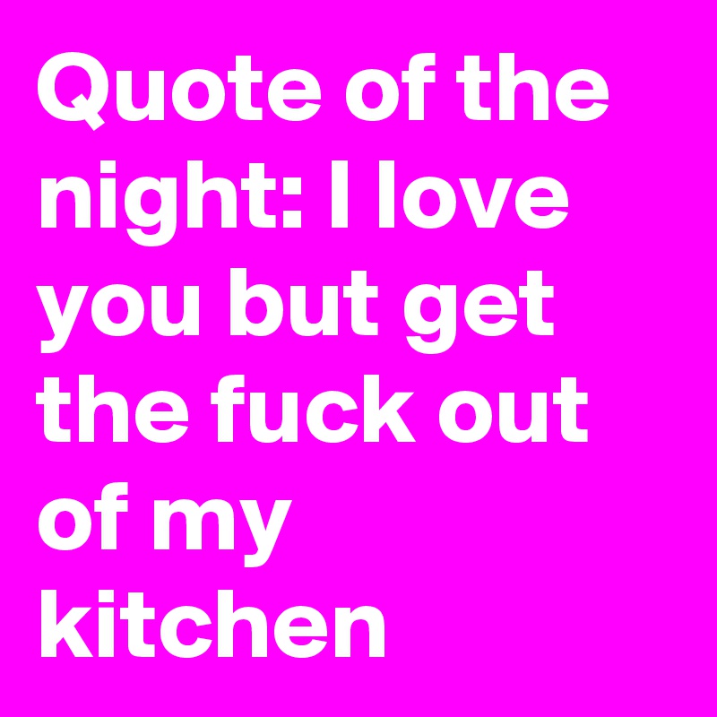Quote of the night: I love you but get the fuck out of my kitchen 