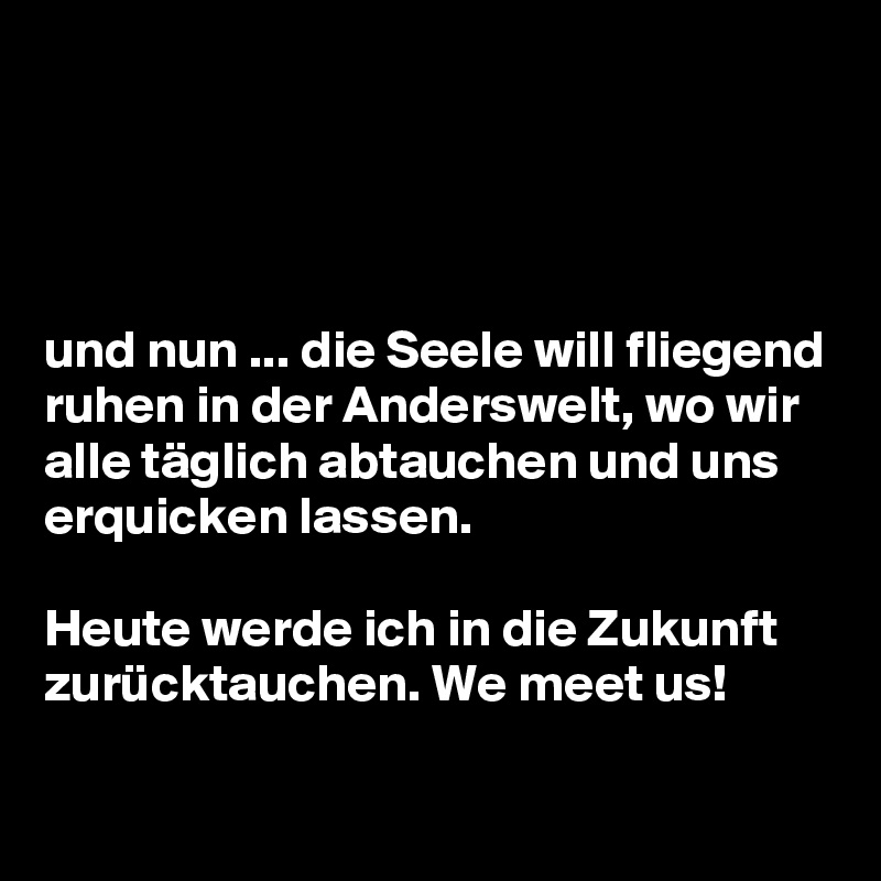 




und nun ... die Seele will fliegend ruhen in der Anderswelt, wo wir alle täglich abtauchen und uns erquicken lassen. 

Heute werde ich in die Zukunft zurücktauchen. We meet us!

 