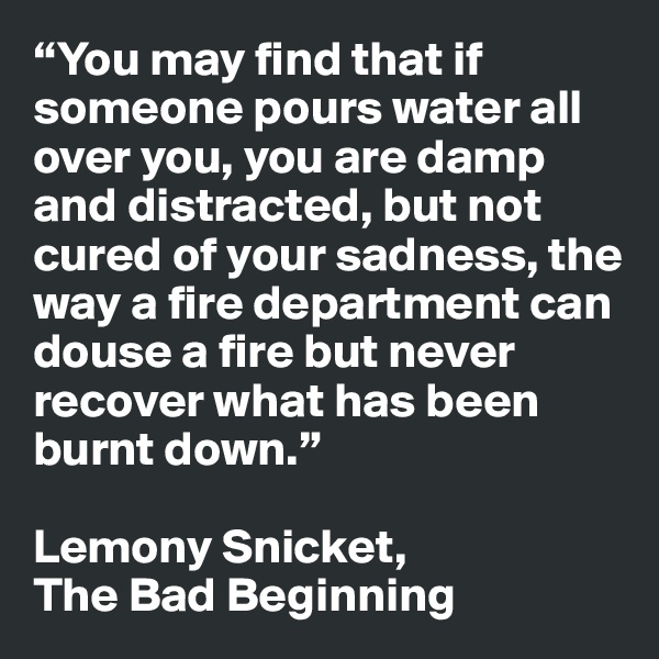 “You may find that if someone pours water all over you, you are damp and distracted, but not cured of your sadness, the way a fire department can douse a fire but never recover what has been burnt down.” 

Lemony Snicket, 
The Bad Beginning