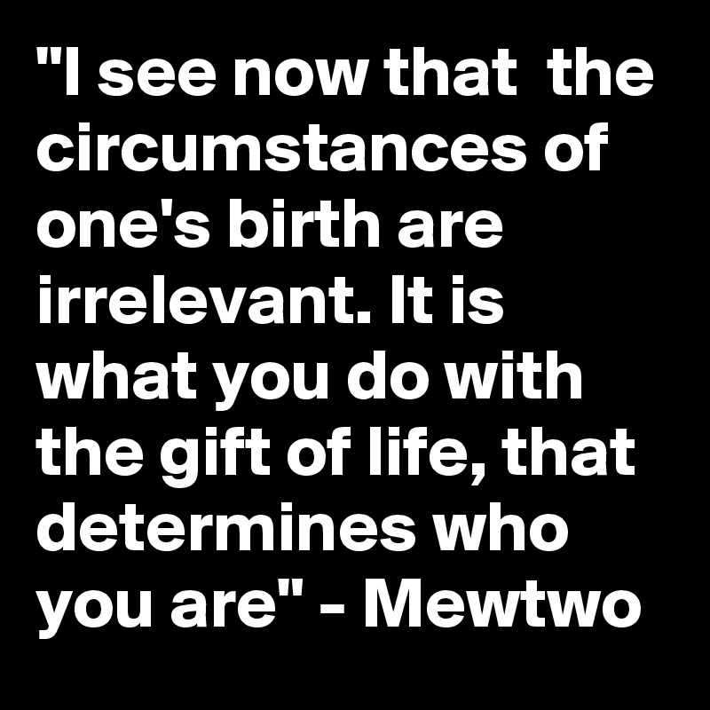 "I see now that  the circumstances of one's birth are irrelevant. It is what you do with the gift of life, that determines who you are" - Mewtwo 