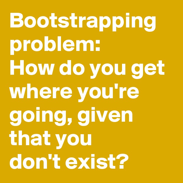 Bootstrapping problem:
How do you get where you're going, given that you
don't exist?