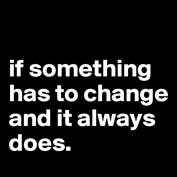 

if something 
has to change
and it always does.