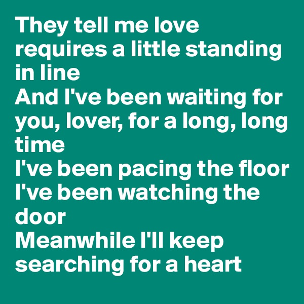 They tell me love requires a little standing in line
And I've been waiting for you, lover, for a long, long time
I've been pacing the floor
I've been watching the door
Meanwhile I'll keep searching for a heart
