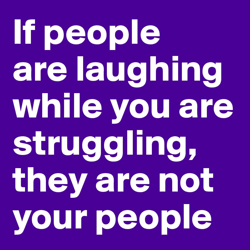 If people 
are laughing while you are struggling, they are not your people