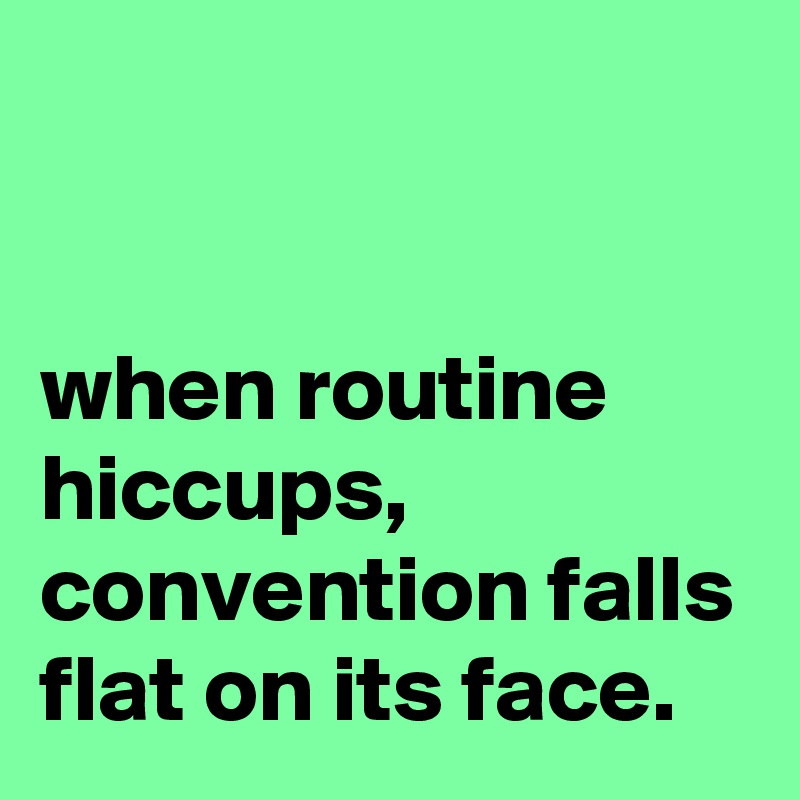 


when routine hiccups, convention falls flat on its face.