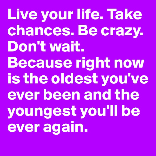 Live your life. Take chances. Be crazy. Don't wait. Because right now is the oldest you've ever been and the youngest you'll be ever again. 