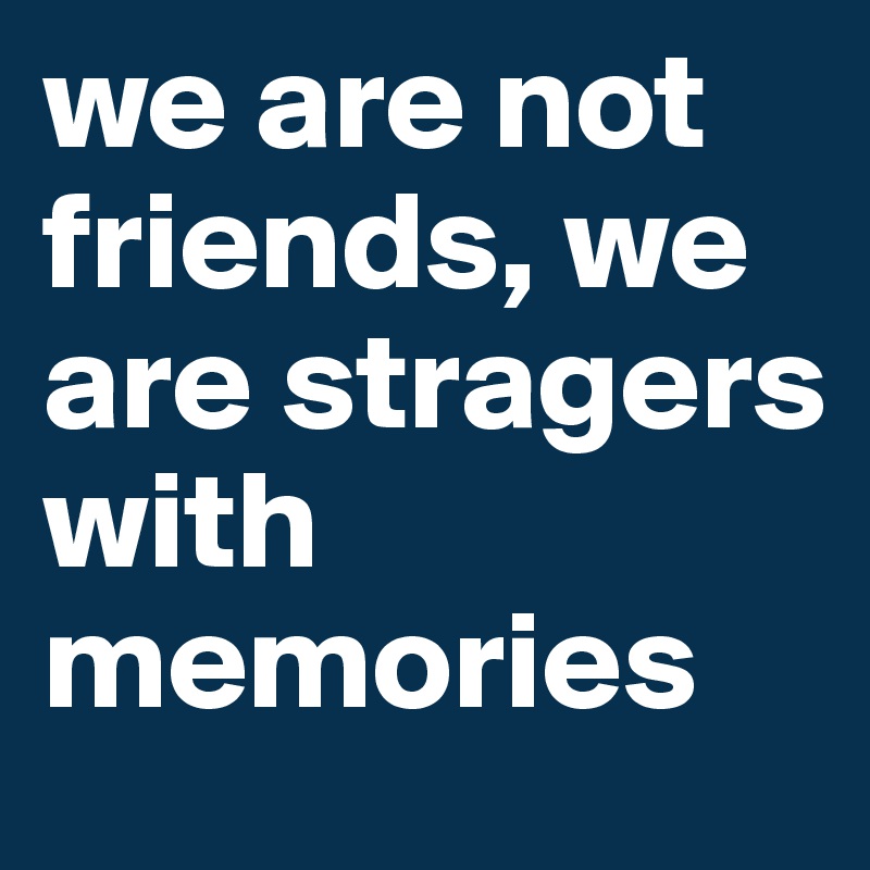 we are not friends, we are stragers with memories