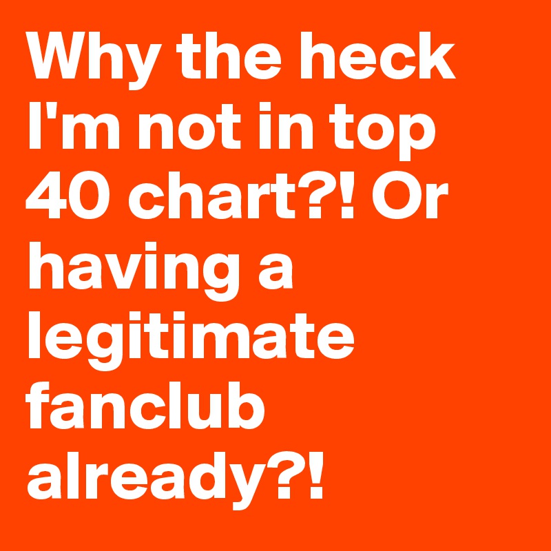 Why the heck I'm not in top 40 chart?! Or having a legitimate fanclub already?!