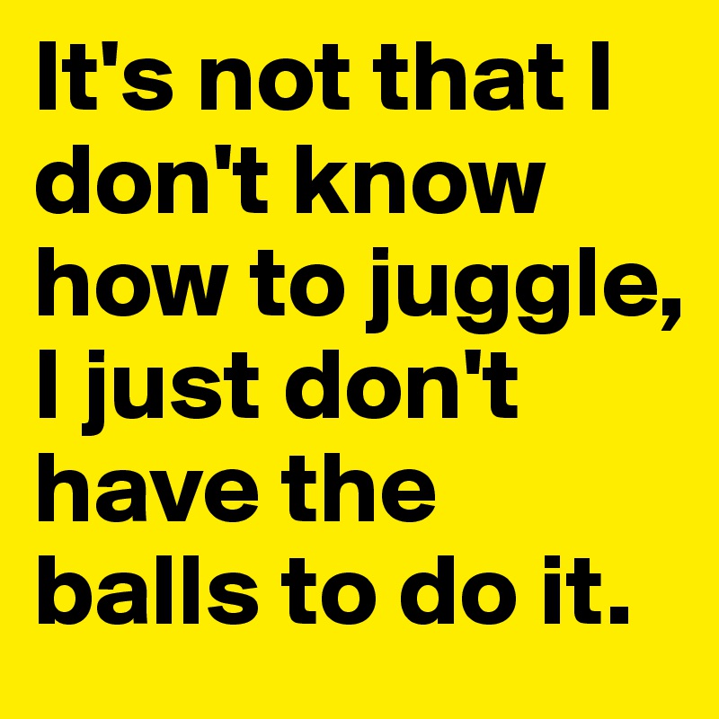 It's not that I don't know how to juggle, I just don't have the balls to do it.