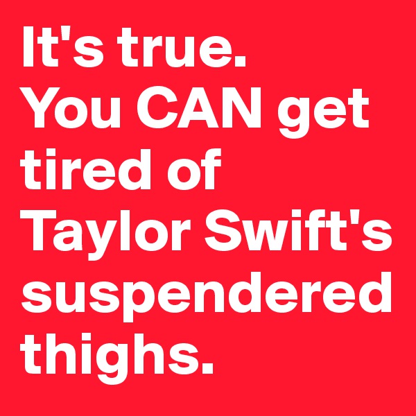 It's true. 
You CAN get tired of Taylor Swift's suspendered thighs.