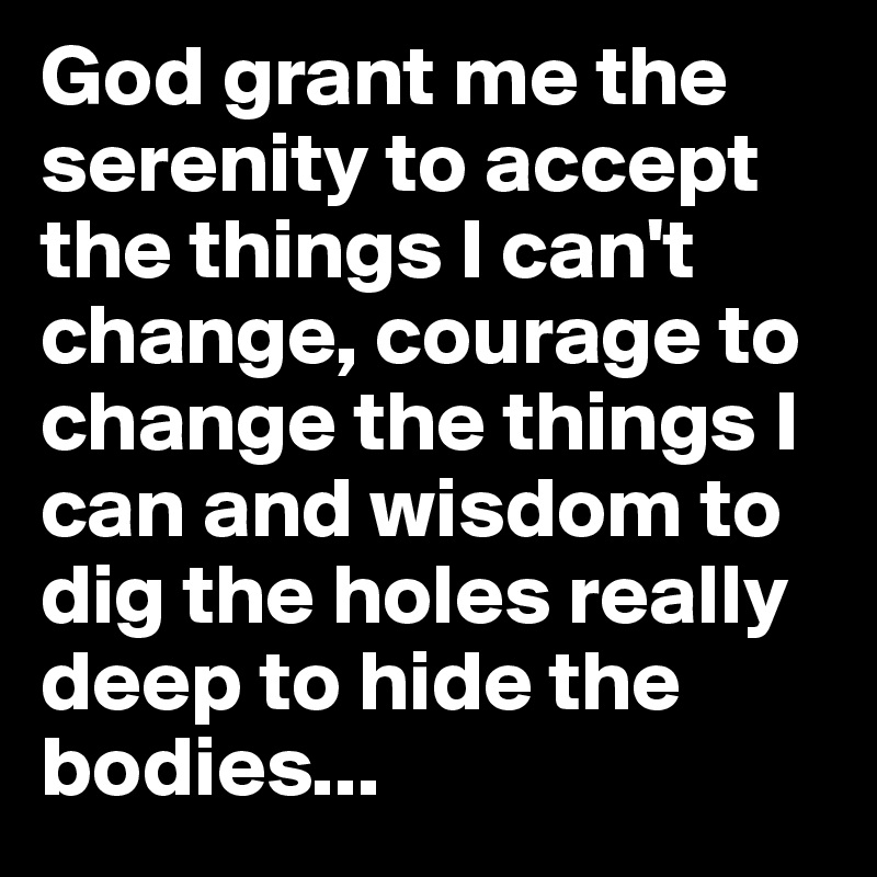 God grant me the serenity to accept the things I can't change, courage to change the things I can and wisdom to dig the holes really deep to hide the bodies...