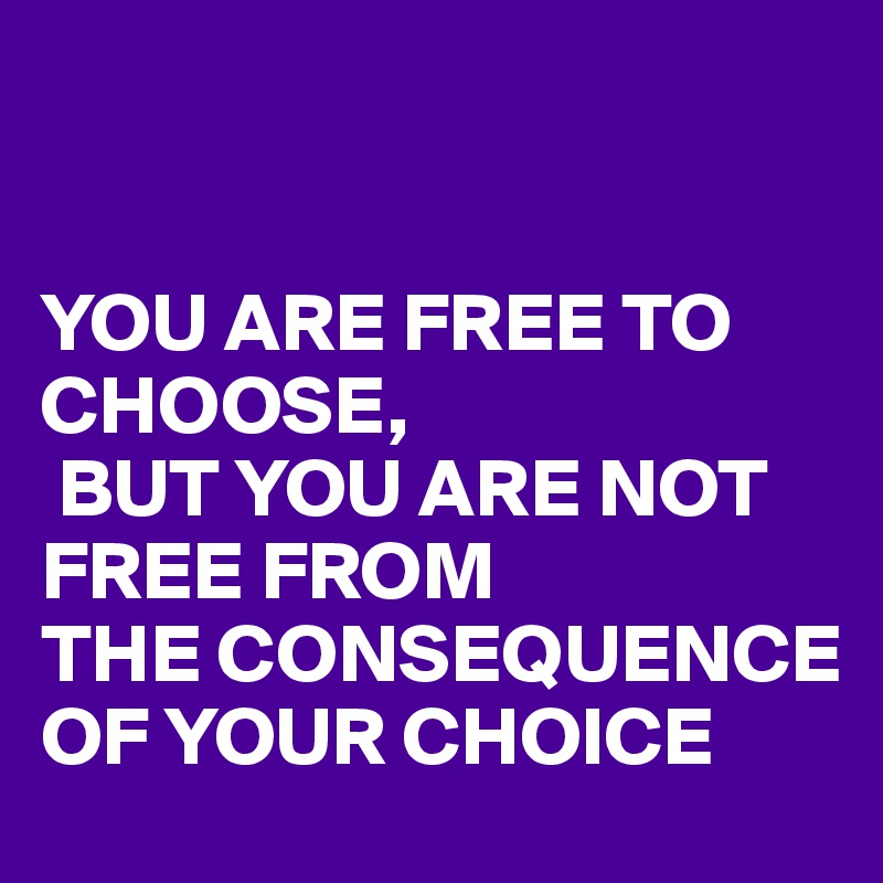 


YOU ARE FREE TO CHOOSE,
 BUT YOU ARE NOT FREE FROM 
THE CONSEQUENCE OF YOUR CHOICE