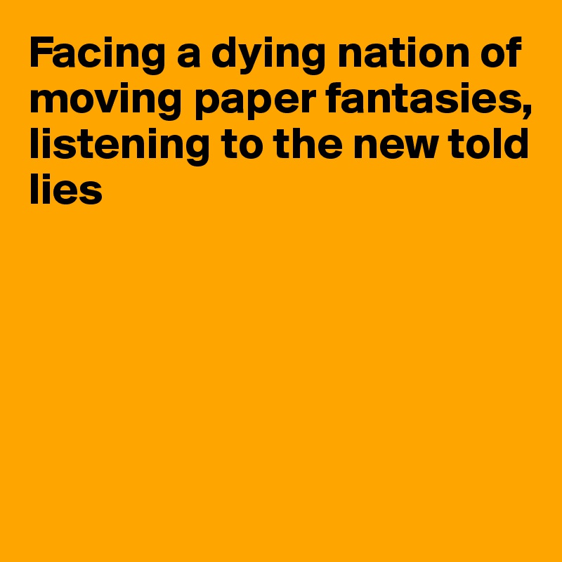 Facing a dying nation of moving paper fantasies, listening to the new told lies






