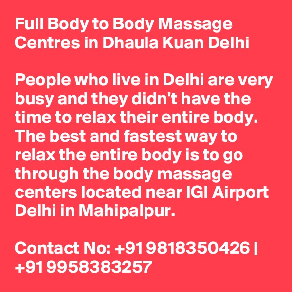 Full Body to Body Massage Centres in Dhaula Kuan Delhi

People who live in Delhi are very busy and they didn't have the time to relax their entire body. The best and fastest way to relax the entire body is to go through the body massage centers located near IGI Airport Delhi in Mahipalpur.

Contact No: +91 9818350426 | +91 9958383257