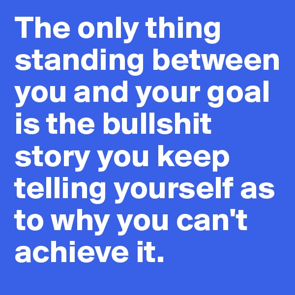 The only thing standing between you and your goal is the bullshit story you keep telling yourself as to why you can't achieve it. 