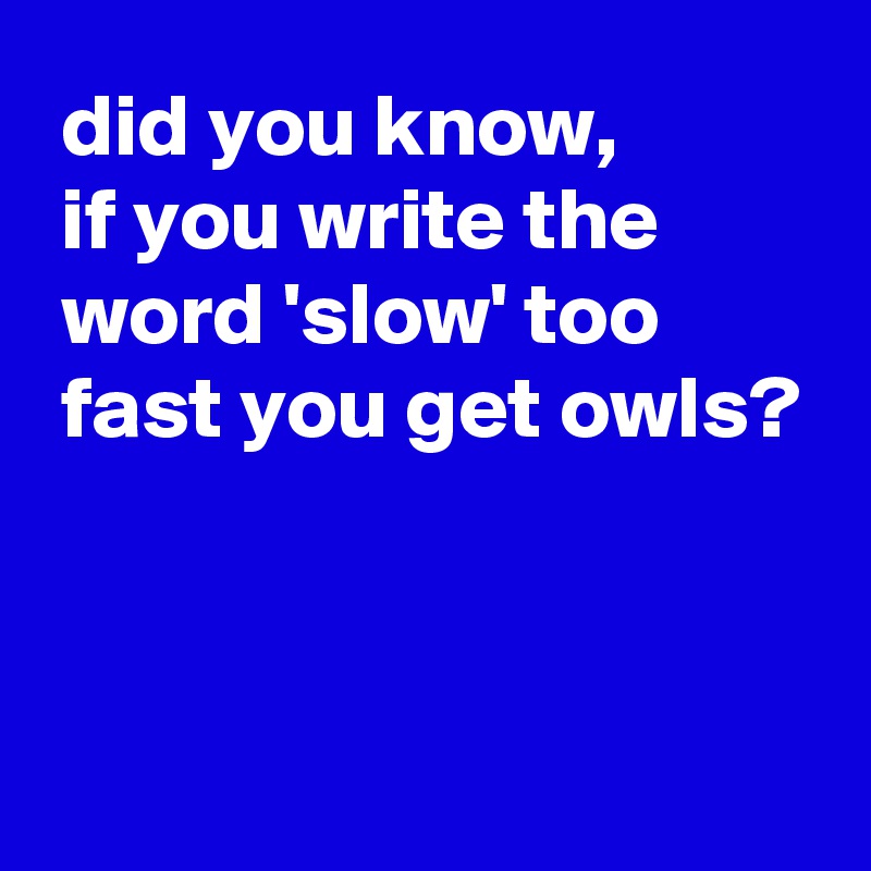  did you know,
 if you write the
 word 'slow' too
 fast you get owls?



