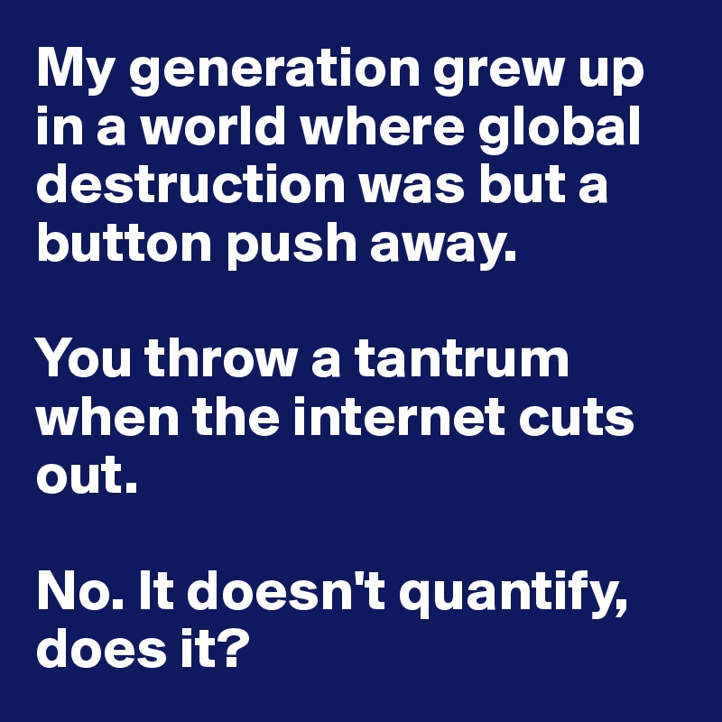 My generation grew up in a world where global destruction was but a button push away.

You throw a tantrum when the internet cuts out.

No. It doesn't quantify, does it?