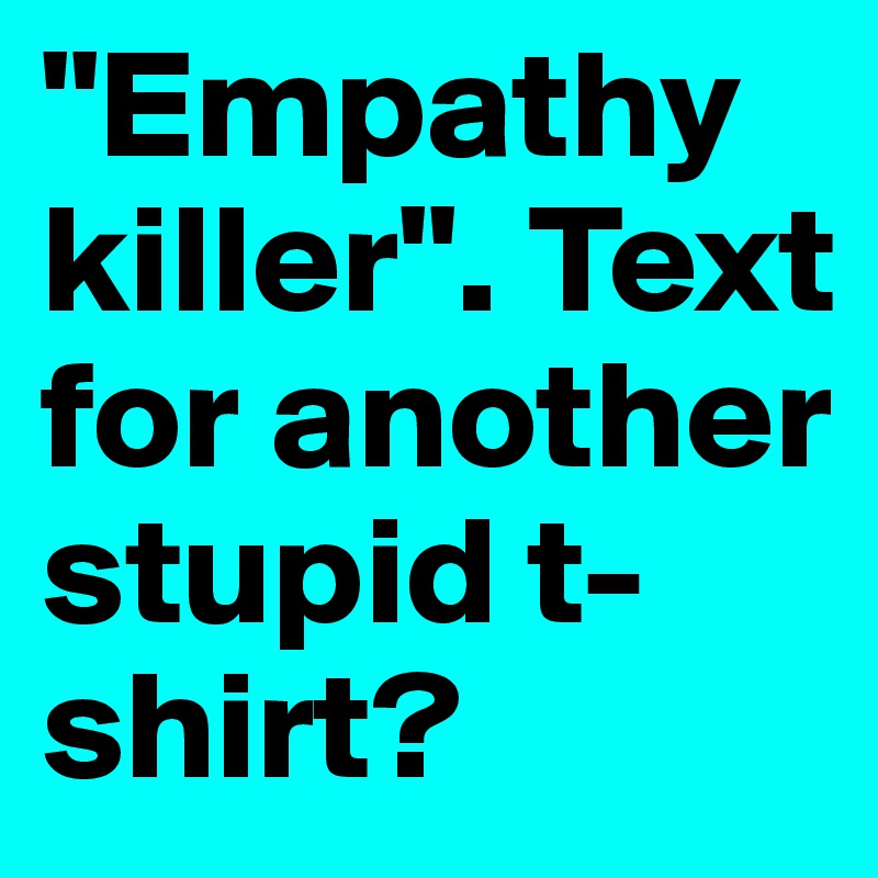 "Empathy killer". Text for another stupid t-shirt?