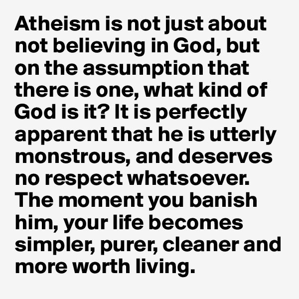Atheism is not just about not believing in God, but on the assumption that there is one, what kind of God is it? It is perfectly apparent that he is utterly monstrous, and deserves no respect whatsoever. The moment you banish him, your life becomes simpler, purer, cleaner and more worth living.