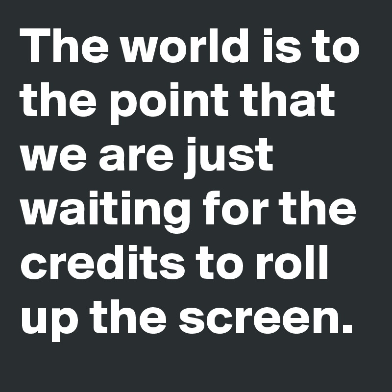 The world is to the point that we are just waiting for the credits to roll up the screen.