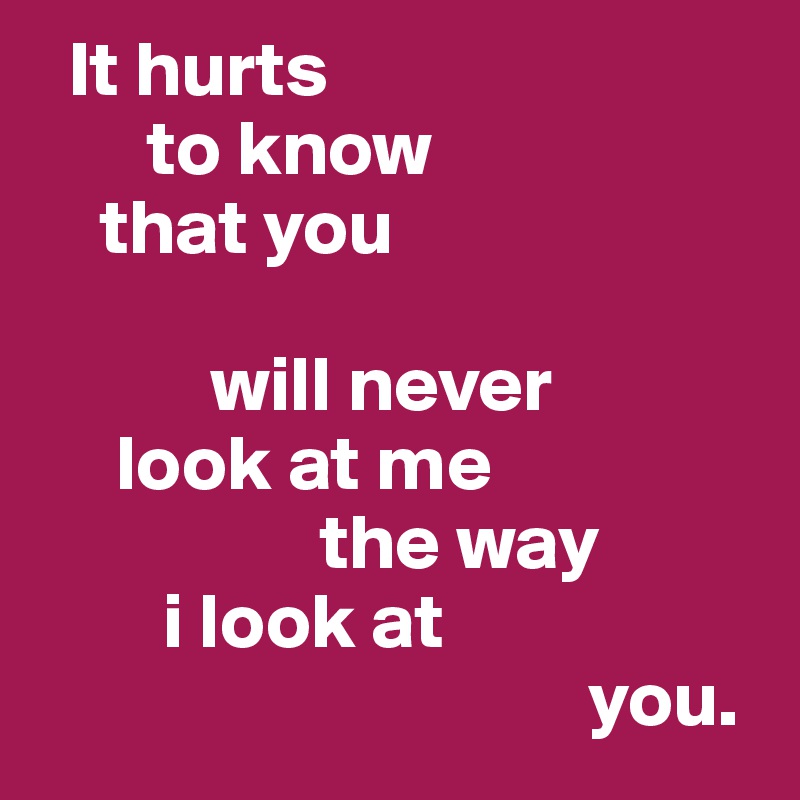   It hurts
       to know
    that you

           will never
     look at me
                  the way
        i look at 
                                   you.