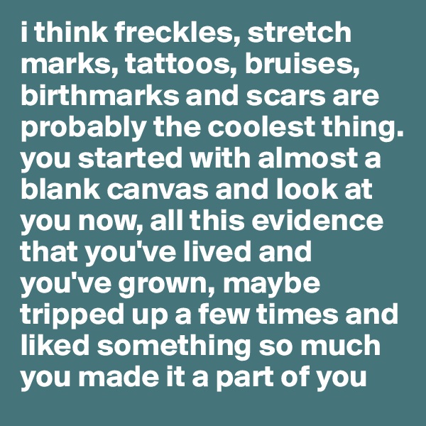 i think freckles, stretch marks, tattoos, bruises, birthmarks and scars are probably the coolest thing. you started with almost a blank canvas and look at you now, all this evidence that you've lived and you've grown, maybe tripped up a few times and liked something so much you made it a part of you