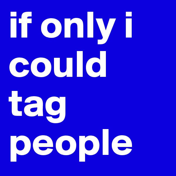 if only i could tag people