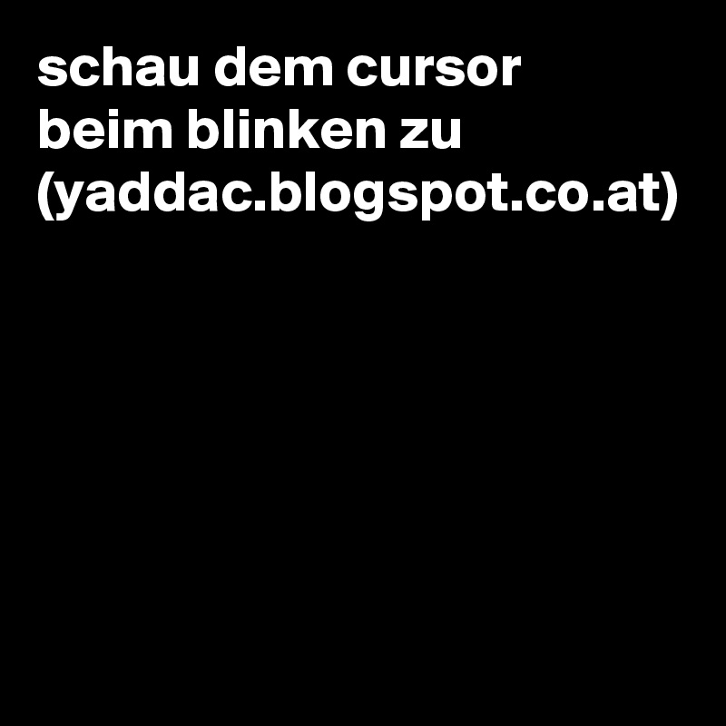 schau dem cursor beim blinken zu (yaddac.blogspot.co.at)