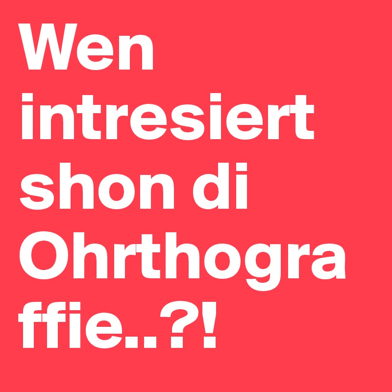Wen intresiert shon di Ohrthograffie..?!