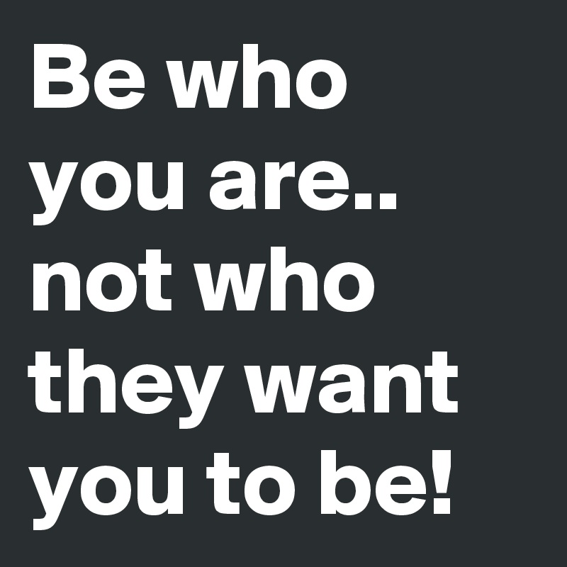 Be who you are.. not who they want you to be!