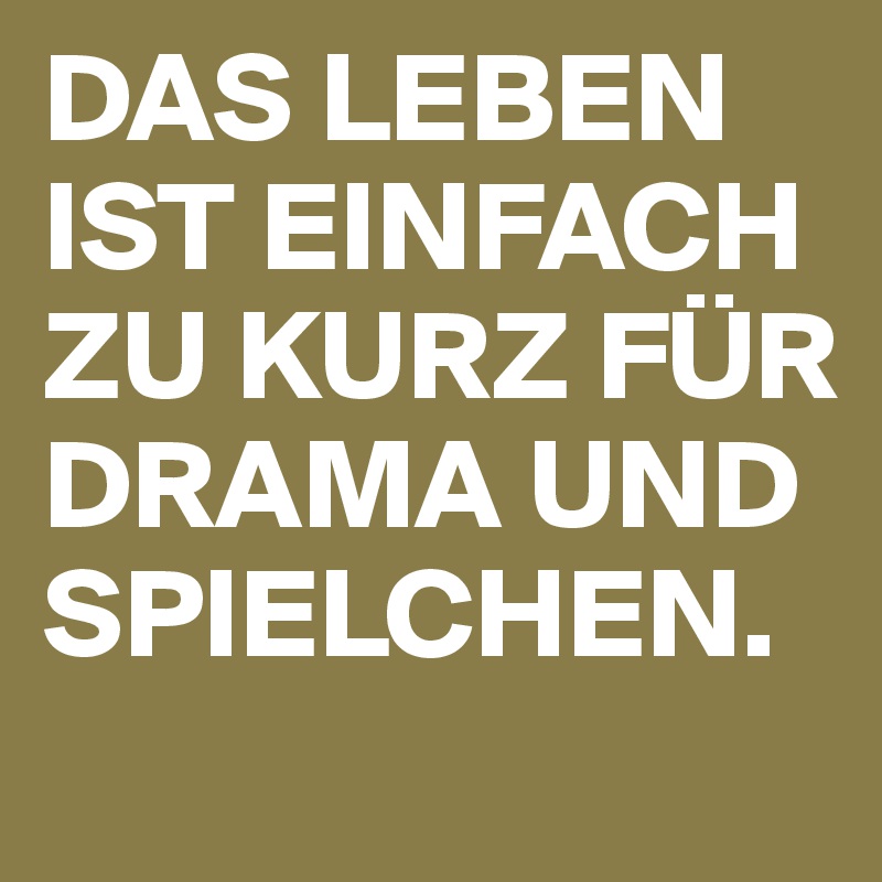 DAS LEBEN IST EINFACH ZU KURZ FÜR DRAMA UND SPIELCHEN.

