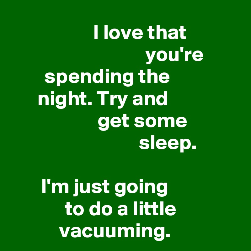 I love that you're spending the night. Try and get some sleep. 

I'm just going to do a little vacuuming. 