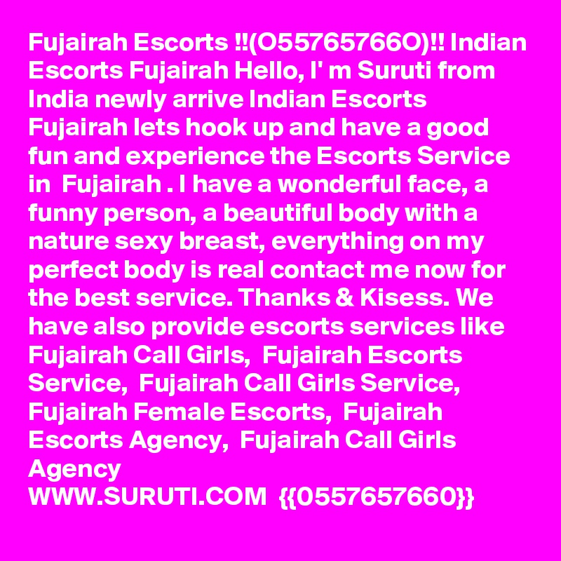 Fujairah Escorts !!(O55765766O)!! Indian Escorts Fujairah Hello, I' m Suruti from India newly arrive Indian Escorts Fujairah lets hook up and have a good fun and experience the Escorts Service in  Fujairah . I have a wonderful face, a funny person, a beautiful body with a nature sexy breast, everything on my perfect body is real contact me now for the best service. Thanks & Kisess. We have also provide escorts services like 
Fujairah Call Girls,  Fujairah Escorts Service,  Fujairah Call Girls Service,  Fujairah Female Escorts,  Fujairah Escorts Agency,  Fujairah Call Girls Agency
WWW.SURUTI.COM  {{0557657660}}