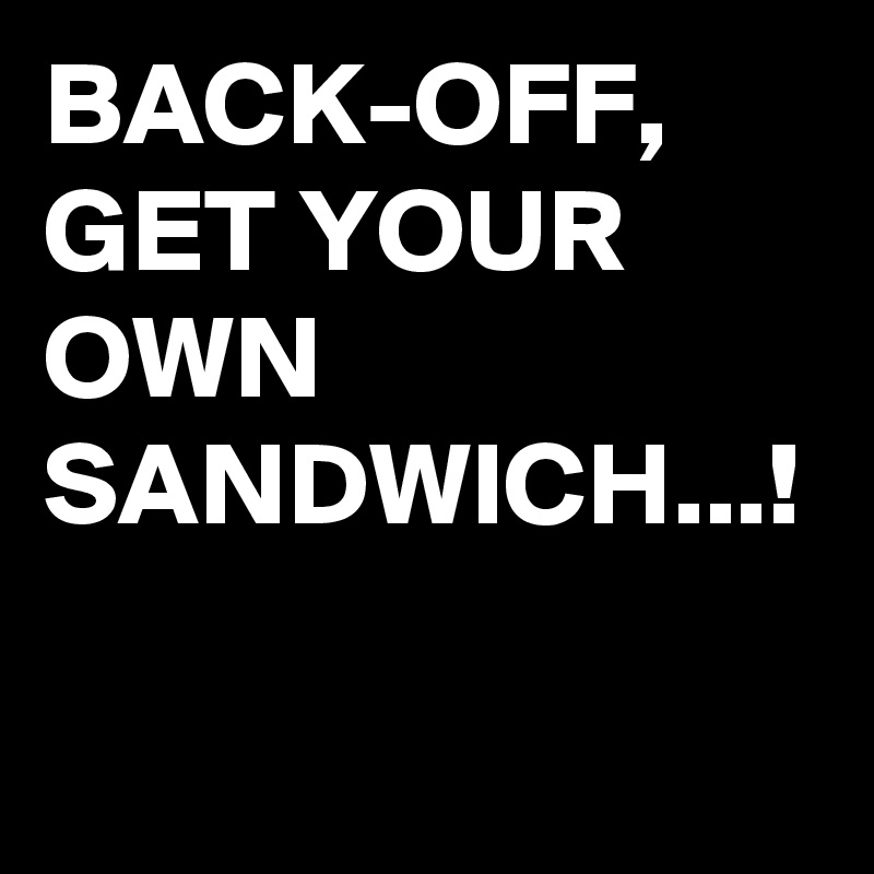 BACK-OFF,
GET YOUR OWN SANDWICH...!