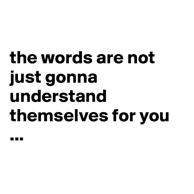 

the words are not just gonna understand themselves for you ...

