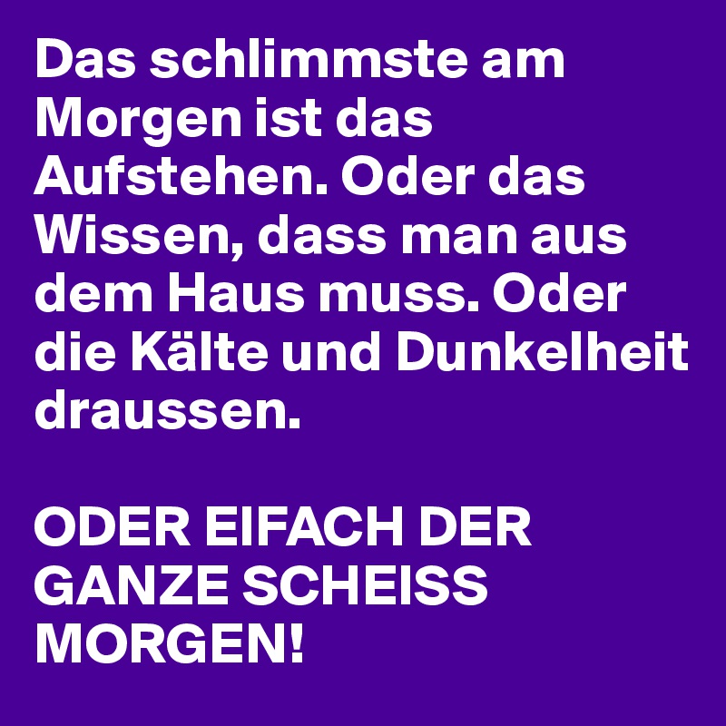 Das schlimmste am Morgen ist das Aufstehen. Oder das Wissen, dass man aus dem Haus muss. Oder die Kälte und Dunkelheit draussen.

ODER EIFACH DER GANZE SCHEISS MORGEN!