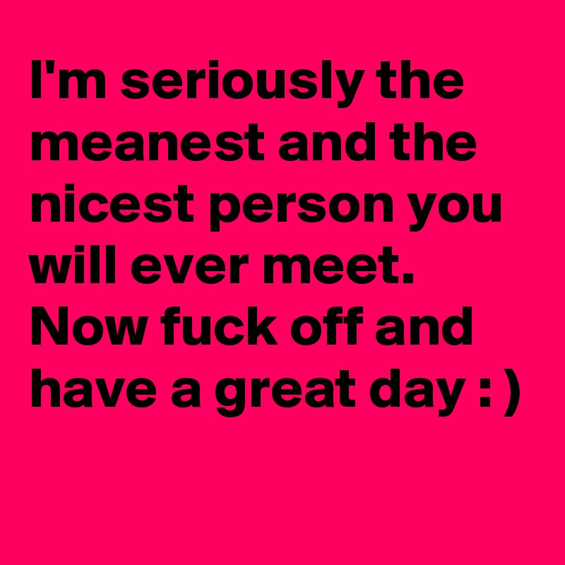 I'm seriously the meanest and the nicest person you will ever meet.
Now fuck off and have a great day : )

