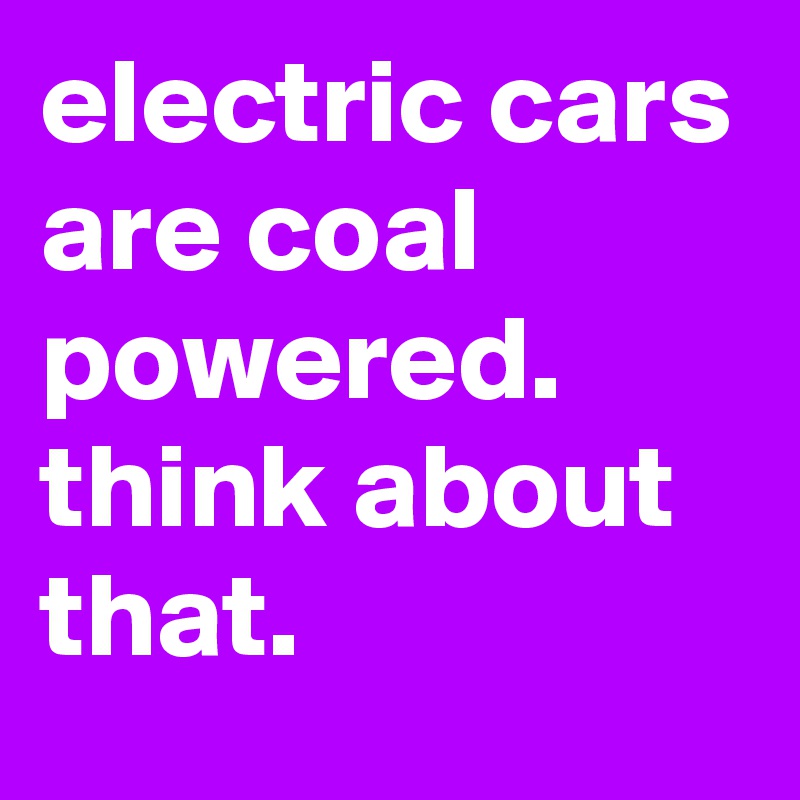 electric cars are coal powered. think about that.