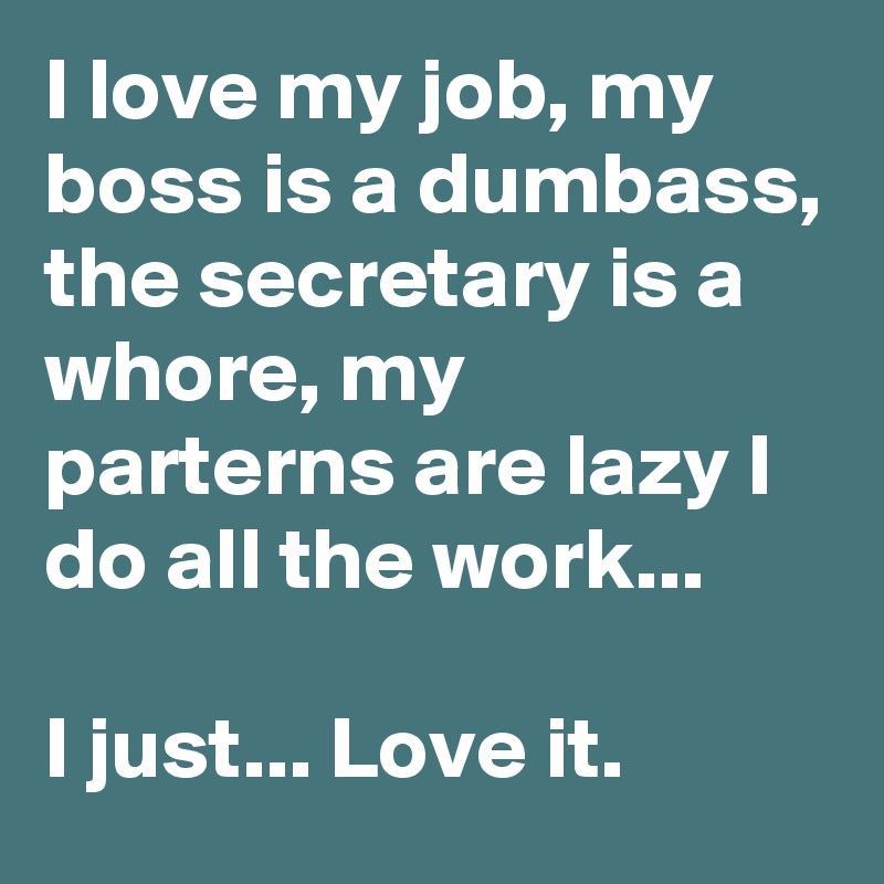 I love my job, my boss is a dumbass, the secretary is a whore, my parterns are lazy I do all the work...

I just... Love it. 