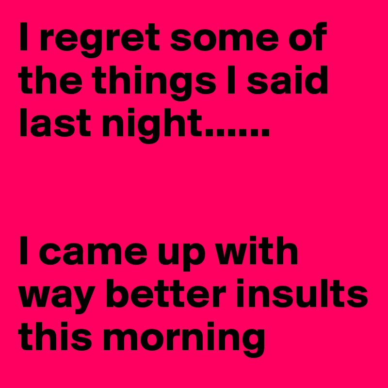 I regret some of the things I said last night......


I came up with way better insults this morning 