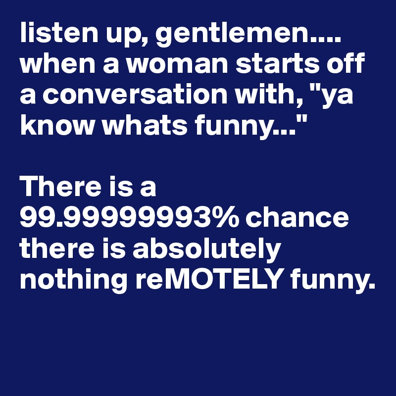 listen up, gentlemen.... when a woman starts off a conversation with, "ya know whats funny..."

There is a 99.99999993% chance there is absolutely nothing reMOTELY funny.

