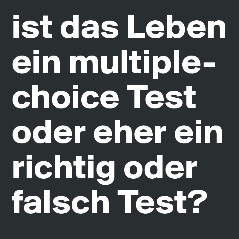ist das Leben ein multiple-choice Test oder eher ein richtig oder falsch Test?