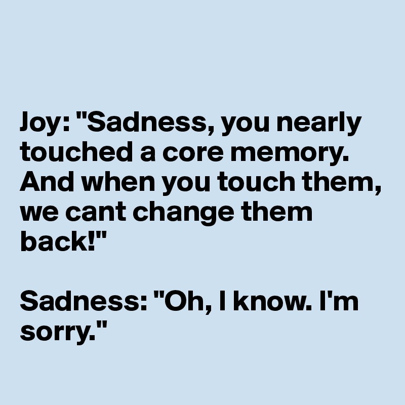 


Joy: "Sadness, you nearly touched a core memory. And when you touch them, we cant change them back!"

Sadness: "Oh, I know. I'm sorry."
