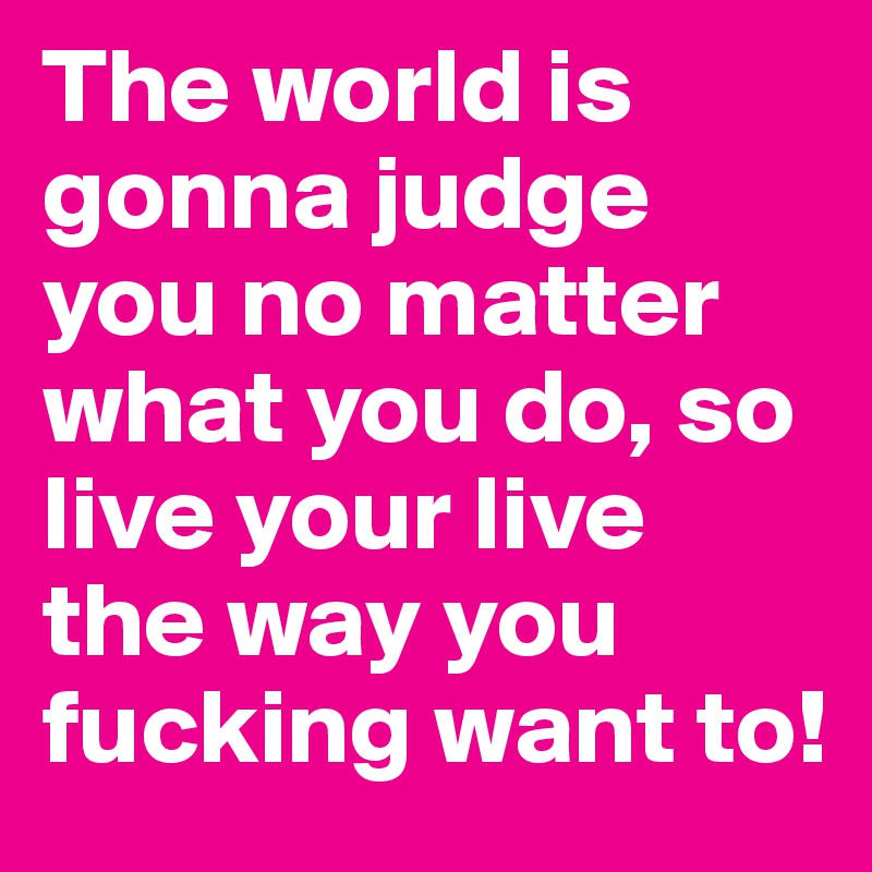 The world is gonna judge you no matter what you do, so live your live the way you fucking want to!