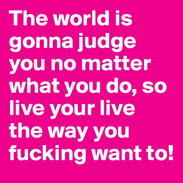 The world is gonna judge you no matter what you do, so live your live the way you fucking want to!
