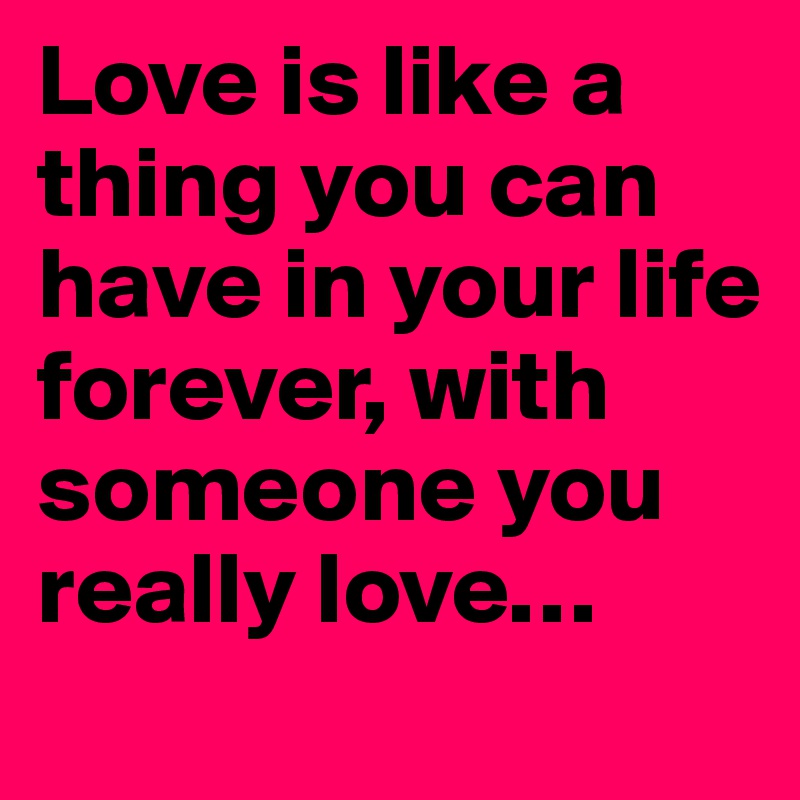 Love is like a thing you can have in your life forever, with someone you really love…